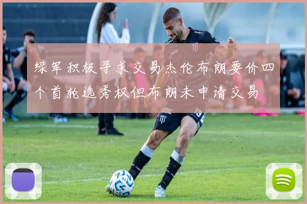 绿军积极寻求交易杰伦布朗要价四个首轮选秀权但布朗未申请交易
