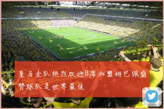 皇马全队热烈欢迎B席加盟姆巴佩盛赞球队是世界最佳