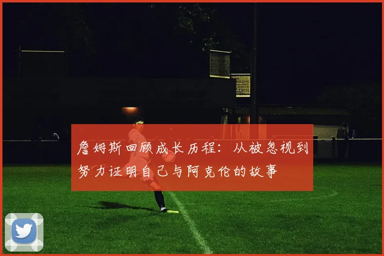 詹姆斯回顾成长历程：从被忽视到努力证明自己与阿克伦的故事