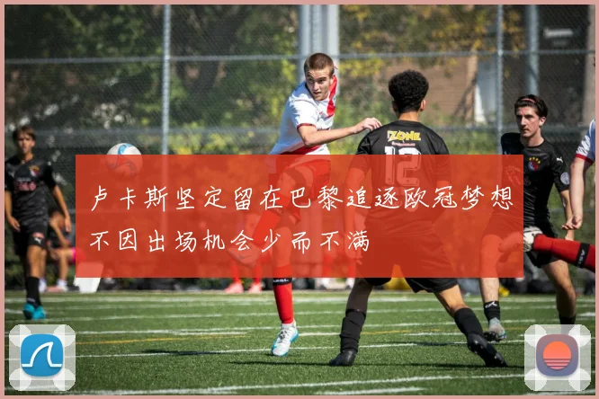 卢卡斯坚定留在巴黎追逐欧冠梦想不因出场机会少而不满