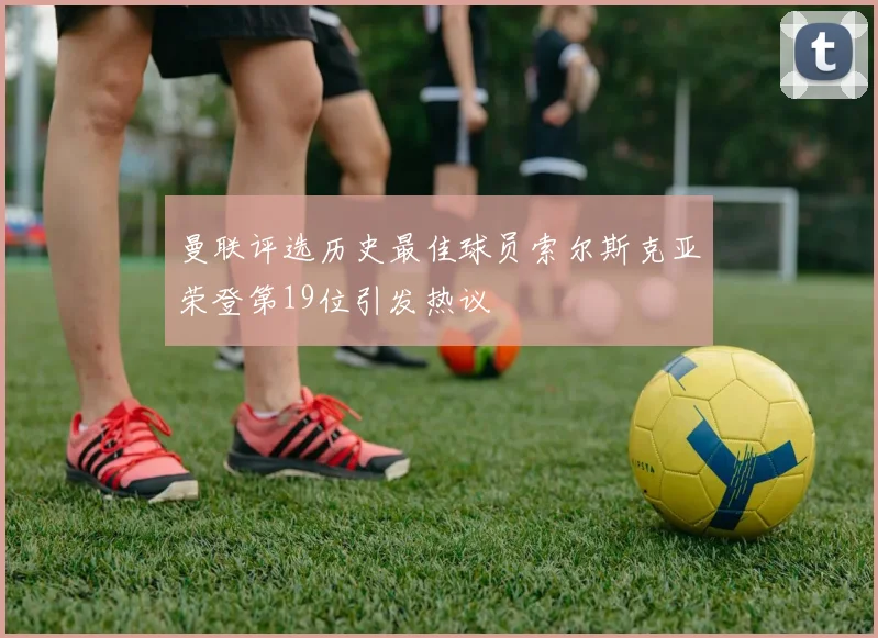 曼联评选历史最佳球员索尔斯克亚荣登第19位引发热议