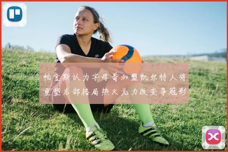 帕金斯认为字母哥加盟凯尔特人将重塑东部格局热火无力改变争冠形势