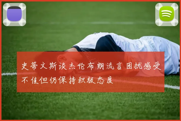 史蒂文斯谈杰伦布朗流言困扰感受不佳但仍保持积极态度
