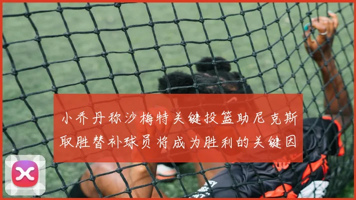 小乔丹称沙梅特关键投篮助尼克斯取胜替补球员将成为胜利的关键因素