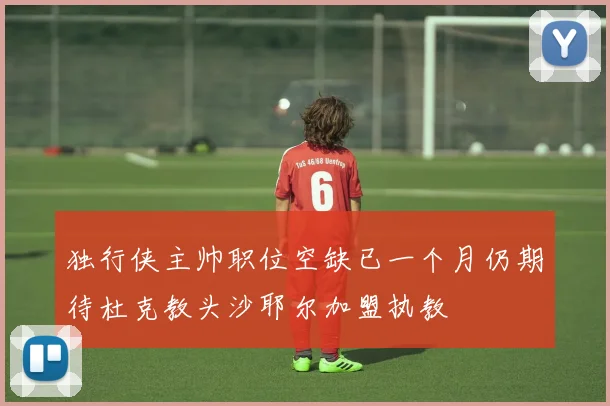 独行侠主帅职位空缺已一个月仍期待杜克教头沙耶尔加盟执教