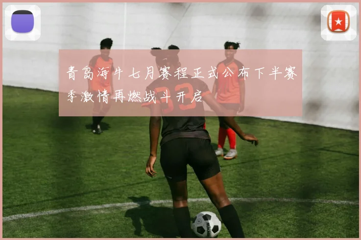 青岛海牛七月赛程正式公布下半赛季激情再燃战斗开启